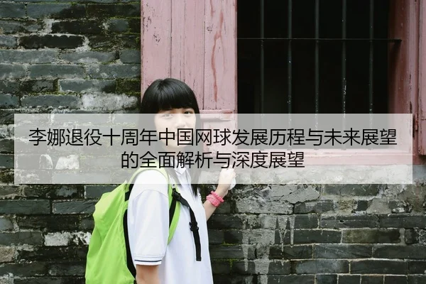 李娜退役十周年中国网球发展历程与未来展望的全面解析与深度展望